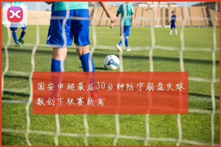 国安中超最后30分钟防守崩盘失球数创下联赛新高