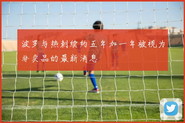 波罗与热刺续约五年加一年被视为非卖品的最新消息