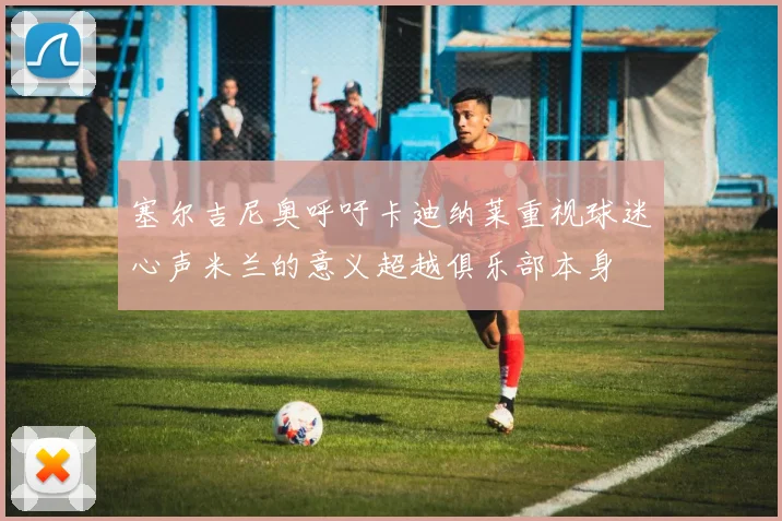 塞尔吉尼奥呼吁卡迪纳莱重视球迷心声米兰的意义超越俱乐部本身