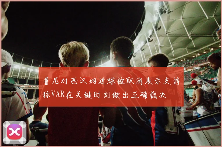鲁尼对西汉姆进球被取消表示支持称VAR在关键时刻做出正确裁决