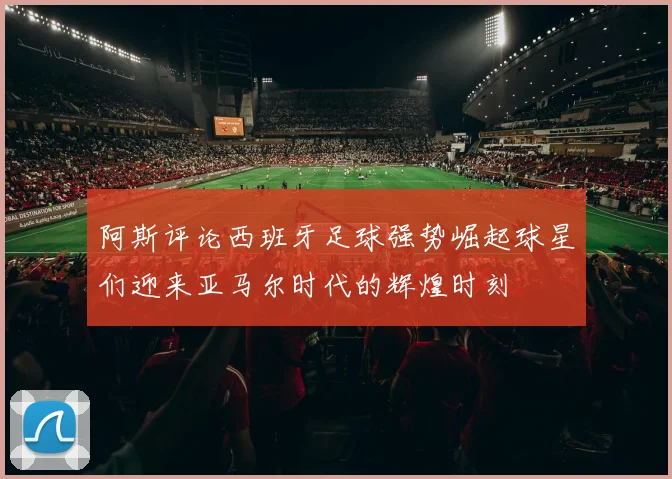 阿斯评论西班牙足球强势崛起球星们迎来亚马尔时代的辉煌时刻