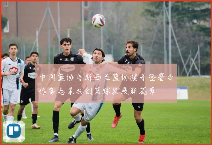 中国篮协与新西兰篮协携手签署合作备忘录共创篮球发展新篇章