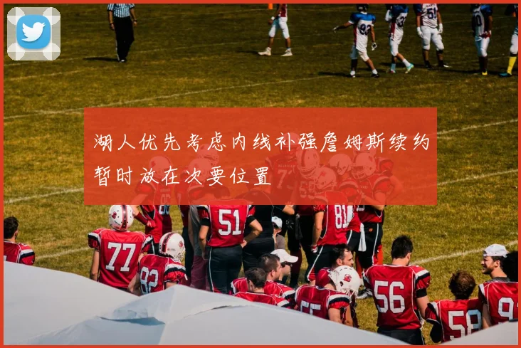 湖人优先考虑内线补强詹姆斯续约暂时放在次要位置