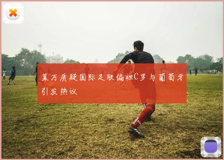 莱万质疑国际足联偏袒C罗与葡萄牙引发热议