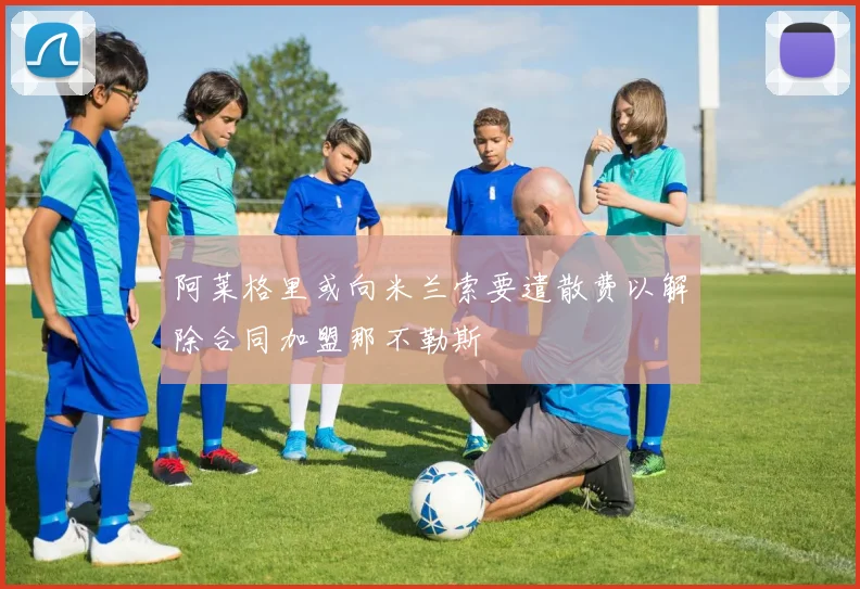 阿莱格里或向米兰索要遣散费以解除合同加盟那不勒斯
