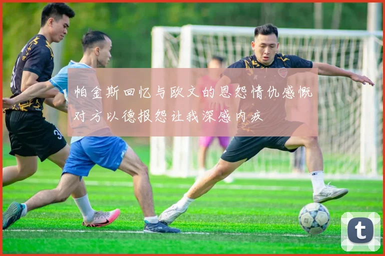 帕金斯回忆与欧文的恩怨情仇感慨对方以德报怨让我深感内疚