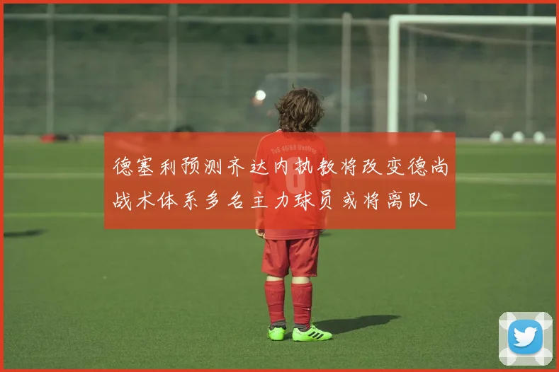 德塞利预测齐达内执教将改变德尚战术体系多名主力球员或将离队