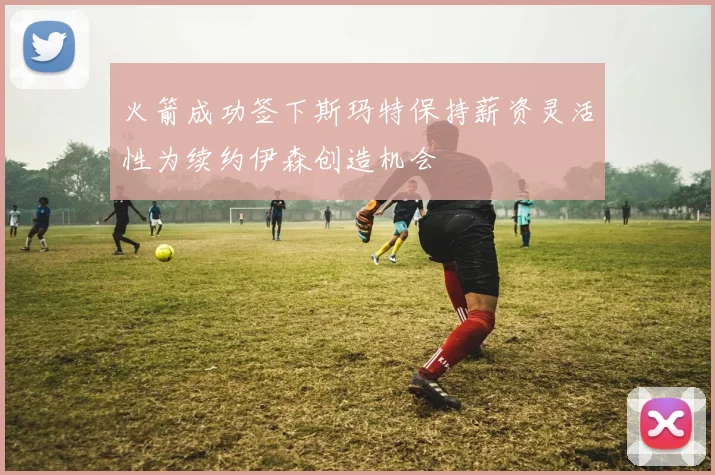 火箭成功签下斯玛特保持薪资灵活性为续约伊森创造机会