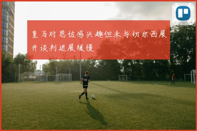 皇马对恩佐感兴趣但未与切尔西展开谈判进展缓慢